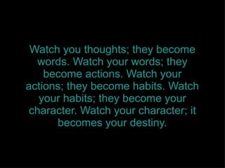 Watch you thoughts; they become words. Watch your words; they become actions. Watch your actions; they become habits. Watch your habits; they become your character. Watch your character; it becomes your destiny. 