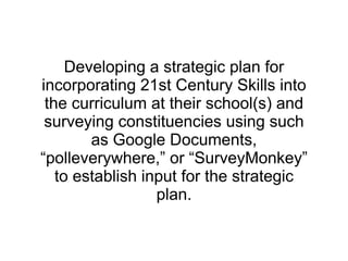 Developing a strategic plan for incorporating 21st Century Skills into the curriculum at their school(s) and surveying constituencies using such as Google Documents, “polleverywhere,” or “SurveyMonkey” to establish input for the strategic plan. 