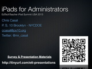 Chris Casal
P. S. 10 Brooklyn - NYCDOE
ccasal@ps10.org
Twitter: @mr_casal
iPads for Administrators
EdTechTeacher iPad Summit USA 2013
Survey & Presentation Materials
http://tinyurl.com/ett-presentations
 