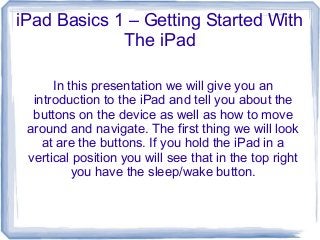 iPad Basics 1 – Getting Started With
             The iPad

      In this presentation we will give you an
  introduction to the iPad and tell you about the
  buttons on the device as well as how to move
 around and navigate. The first thing we will look
    at are the buttons. If you hold the iPad in a
 vertical position you will see that in the top right
          you have the sleep/wake button.
 