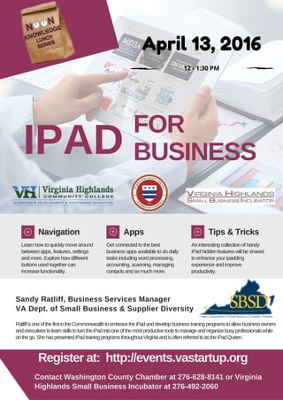 IPAD
FOR
BUSINESS
Navigation Apps Tips & Tricks
Learn how to quickly move around
between apps, features, settings
and more. Explore how different
buttons used together can
increase functionality.
Get connected to the best
business apps available to do daily
tasks including word processing,
accounting, scanning, managing
contacts and so much more.
An interesting collection of handy
iPad hidden features will be shared
to enhance your ipadding
experience and improve
productivity.
Sandy Ratliff, Business Services Manager
VA Dept. of Small Business & Supplier Diversity
RatliffisoneofthefirstintheCommonwealthtoembracetheiPadanddevelopbusinesstrainingprogramstoallowbusinessowners
andexecutivestolearnskillstoturntheiPadintooneofthemostproductivetoolstomanageandorganizebusyprofessionalswhile
onthego.ShehaspresentediPadtrainingprogramsthroughoutVirginiaandisoftenreferredtoastheiPadQueen.
Register at: http://events.vastartup.org
Contact Washington County Chamber at 276-628-8141 or Virginia
Highlands Small Business Incubator at 276-492-2060
April 13, 2016
12 - 1:30 PM
 
