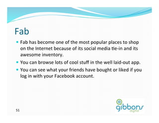 Fab	
  
—  Fab	
  has	
  become	
  one	
  of	
  the	
  most	
  popular	
  places	
  to	
  shop	
  
    on	
  the	
  Internet	
  because	
  of	
  its	
  social	
  media	
  Ze-­‐in	
  and	
  its	
  
    awesome	
  inventory.	
  	
  
—  You	
  can	
  browse	
  lots	
  of	
  cool	
  stuﬀ	
  in	
  the	
  well	
  laid-­‐out	
  app.	
  
—  You	
  can	
  see	
  what	
  your	
  friends	
  have	
  bought	
  or	
  liked	
  if	
  you	
  
    log	
  in	
  with	
  your	
  Facebook	
  account.	
  	
  




51	
  
 
