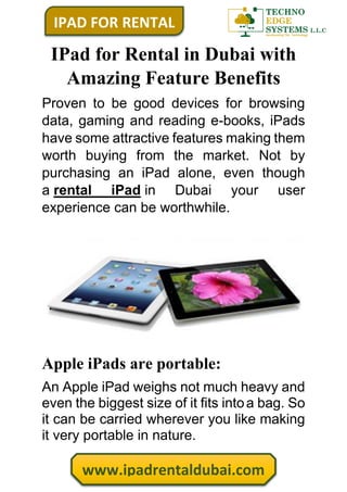 IPAD FOR RENTAL
www.ipadrentaldubai.com
IPad for Rental in Dubai with
Amazing Feature Benefits
Proven to be good devices for browsing
data, gaming and reading e-books, iPads
have some attractive features making them
worth buying from the market. Not by
purchasing an iPad alone, even though
a rental iPad in Dubai your user
experience can be worthwhile.
Apple iPads are portable:
An Apple iPad weighs not much heavy and
even the biggest size of it fits intoa bag. So
it can be carried wherever you like making
it very portable in nature.
 
