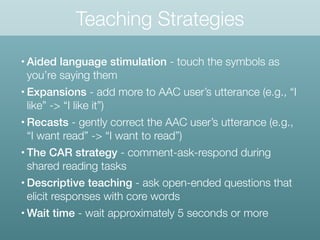 Teaching Strategies
• Aided language stimulation - touch the symbols as
you’re saying them
• Expansions - add more to AAC user’s utterance (e.g., “I
like” -> “I like it”)
• Recasts - gently correct the AAC user’s utterance (e.g.,
“I want read” -> “I want to read”)
• The CAR strategy - comment-ask-respond during
shared reading tasks
• Descriptive teaching - ask open-ended questions that
elicit responses with core words
• Wait time - wait approximately 5 seconds or more
 