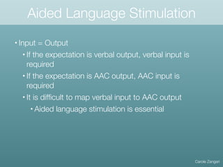 Aided Language Stimulation
Carole Zangari
• Input = Output
• If the expectation is verbal output, verbal input is
required
• If the expectation is AAC output, AAC input is
required
• It is difﬁcult to map verbal input to AAC output
• Aided language stimulation is essential
 