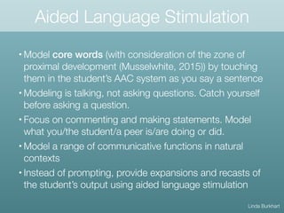 Aided Language Stimulation
• Model core words (with consideration of the zone of
proximal development (Musselwhite, 2015)) by touching
them in the student’s AAC system as you say a sentence
• Modeling is talking, not asking questions. Catch yourself
before asking a question.
• Focus on commenting and making statements. Model
what you/the student/a peer is/are doing or did.
• Model a range of communicative functions in natural
contexts
• Instead of prompting, provide expansions and recasts of
the student’s output using aided language stimulation
Linda Burkhart
 