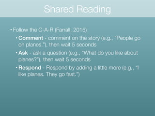 Shared Reading
• Follow the C-A-R (Farrall, 2015)
• Comment - comment on the story (e.g., “People go
on planes.”), then wait 5 seconds
• Ask - ask a question (e.g., “What do you like about
planes?”), then wait 5 seconds
• Respond - Respond by adding a little more (e.g., “I
like planes. They go fast.”)
 
