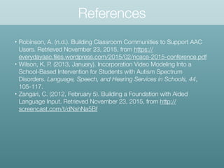 • Robinson, A. (n.d.). Building Classroom Communities to Support AAC
Users. Retrieved November 23, 2015, from https://
everydayaac.ﬁles.wordpress.com/2015/02/ncaca-2015-conference.pdf
• Wilson, K. P. (2013, January). Incorporation Video Modeling Into a
School-Based Intervention for Students with Autism Spectrum
Disorders. Language, Speech, and Hearing Services in Schools, 44,
105-117.
• Zangari, C. (2012, February 5). Building a Foundation with Aided
Language Input. Retrieved November 23, 2015, from http://
screencast.com/t/dNshNa5Bf
References
 