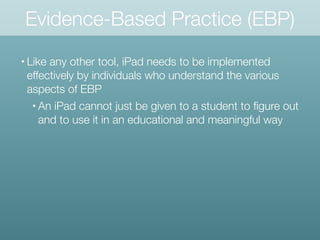 Evidence-Based Practice (EBP)
• Like any other tool, iPad needs to be implemented
effectively by individuals who understand the various
aspects of EBP
• An iPad cannot just be given to a student to ﬁgure out
and to use it in an educational and meaningful way
 