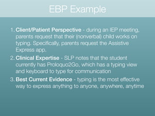 EBP Example
1. Client/Patient Perspective - during an IEP meeting,
parents request that their (nonverbal) child works on
typing. Speciﬁcally, parents request the Assistive
Express app.
2. Clinical Expertise - SLP notes that the student
currently has Proloquo2Go, which has a typing view
and keyboard to type for communication
3. Best Current Evidence - typing is the most effective
way to express anything to anyone, anywhere, anytime
 