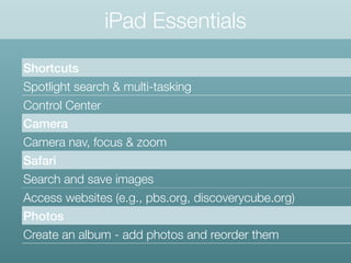 iPad Essentials
Shortcuts
Spotlight search & multi-tasking
Control Center
Camera
Camera nav, focus & zoom
Safari
Search and save images
Access websites (e.g., pbs.org, discoverycube.org)
Photos
Create an album - add photos and reorder them
 