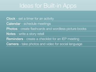 Ideas for Built-in Apps
Clock - set a timer for an activity
Calendar - schedule meetings
Photos - create ﬂashcards and wordless picture books
Notes - write a story retell
Reminders - create a checklist for an IEP meeting
Camera - take photos and video for social language
 