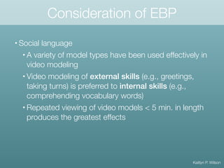 Consideration of EBP
• Social language
• A variety of model types have been used effectively in
video modeling
• Video modeling of external skills (e.g., greetings,
taking turns) is preferred to internal skills (e.g.,
comprehending vocabulary words)
• Repeated viewing of video models < 5 min. in length
produces the greatest effects
Kaitlyn P. Wilson
 