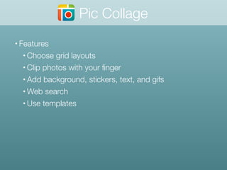 • Features
• Choose grid layouts
• Clip photos with your ﬁnger
• Add background, stickers, text, and gifs
• Web search
• Use templates
Pic Collage
 