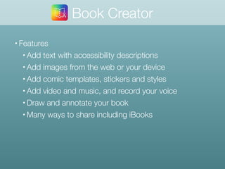 • Features
• Add text with accessibility descriptions
• Add images from the web or your device
• Add comic templates, stickers and styles
• Add video and music, and record your voice
• Draw and annotate your book
• Many ways to share including iBooks
Book Creator
 