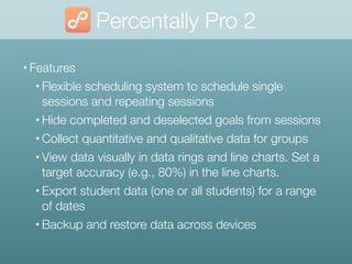 Percentally Pro 2
• Features
• Flexible scheduling system to schedule single
sessions and repeating sessions
• Hide completed and deselected goals from sessions
• Collect quantitative and qualitative data for groups
• View data visually in data rings and line charts. Set a
target accuracy (e.g., 80%) in the line charts.
• Export student data (one or all students) for a range
of dates
• Backup and restore data across devices
 