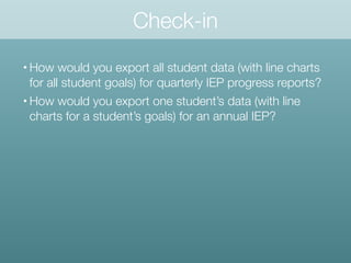 Check-in
• How would you export all student data (with line charts
for all student goals) for quarterly IEP progress reports?
• How would you export one student’s data (with line
charts for a student’s goals) for an annual IEP?
 