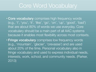 Core Word Vocabulary
• Core vocabulary comprises high frequency words
(e.g., ‘I’, ‘you’, ‘it’, ‘like’, ‘go’, ‘on’, ‘up’, ‘good’, ‘bad’)
that are about 80% of words we use everyday. Core
vocabulary should be a main part of all AAC systems
because it enables most ﬂexibility across most contexts.
• Fringe vocabulary comprises low frequency words
(e.g., ‘mountain’, ’glacier’, ‘crevasse’) and are used
about 20% of the time. Personal vocabulary also in
fringe vocabulary and used to express individual needs,
interests, work, school, and community needs. (Parker,
2013)
 