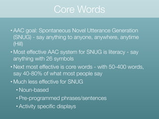 Core Words
• AAC goal: Spontaneous Novel Utterance Generation
(SNUG) - say anything to anyone, anywhere, anytime
(Hill)
• Most effective AAC system for SNUG is literacy - say
anything with 26 symbols
• Next most effective is core words - with 50-400 words,
say 40-80% of what most people say
• Much less effective for SNUG
• Noun-based
• Pre-programmed phrases/sentences
• Activity speciﬁc displays
 