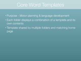 • Purpose - Motor planning & language development
• Each folder displays a combination of a template and its
own contents
• Template shared by multiple folders and matching home
page
Core Word Templates
 