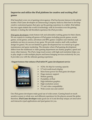 Improvise and utilize the iPad platform for creative and exciting iPad
games

iPad launched a new era of gaming extravaganza. iPad has become famous in the global
market. iPad Game developers at Outsourcing Company India try their best to develop
creative customized games that spice up the gaming experience in a tablet. iPad tablate
has once again shaken the world of technology with its invention even the gaming
industry is feeling the full throttled experience the iPad provides.

iPad game developers create feature rich and adrenaline rushing games for their clients.
We are experts in creating all genres of iPad games including puzzle games, arcade
games, social games, action, adventure and RPG games. Graphics user interface and
aesthetics are keys to success of any game. We provide creative stuff with excellent
design for games. We are not limited to game development but we extend up to game
maintenance and game marketing. The domains where iPad gaming development
differs from the traditional or older gaming department are mainly graphics, speed and
many other features. The iPad a large touch screen with high-end resolution helps you
to play single or with multiple players and hence bringing services exclusively for you.
It provides you with the ultimate gaming experience.

Elegant features that enhance iPad tablet PC game development service

                                    1GHz A4 chip for running capacity
                                    9.7 inch multi-touch display
                                    More horse power for iPad game developer
                                    Huge memory support
                                    Motion gaming
                                    Portability of iPad
                                    High definition graphics
                                    High resolution screen
                                    TV and video compatibility
                                    Wide screen size and control

Our iPad games developers make good use of wide screen. Gaming based on touch
sensitive screen is whole new and different experience for the players around the globe;
therefore, iPad Game developer make good use of it and develop unique yet innovative
and interactive ipad applications and ipad games for you.
 