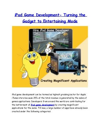 iPad Game Development- Turning the
          Gadget to Entertaining Mode




iPad game development can be termed as highest grossing sector for Apple
iTunes store because 25% of the total revenue is generated by the sales of
games applications. Developers from around the world are contributing for
the betterment of iPad game development by creating magnificent
applications for the same. Till now, a large number of apps have already been
created under the following categories:
 