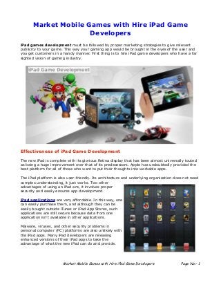 Market Mobile Games with Hire iPad Game
                     Developers
iPad games development must be followed by proper marketing strategies to give relevant
publicity to your game. This way your gaming app would be brought in the eyes of the user and
you get customers in a handy manner. First thing is to hire iPad game developers who have a far
sighted vision of gaming industry.




Effectiveness of iPad Game Development

The new iPad is complete with its glorious Retina display that has been almost universally touted
as being a huge improvement over that of its predecessors. Apple has undoubtedly provided the
best platform for all of those who want to put their thoughts into workable apps.

The iPad platform is also user-friendly. Its architecture and underlying organization does not need
complex understanding, it just works. Two other
advantages of using an iPad are, it involves proper
security and easily ensures app development.

iPad applications are very affordable. In this way, one
can easily purchase them, and although they can be
easily bought outside iTunes or iPad App Stores, such
applications are still secure because data from one
application isn’t available in other applications.

Malware, viruses, and other security problems in
personal computer (PC) platforms are also unlikely with
the iPad apps. Many iPad developers are releasing
enhanced versions of their iPad apps to take the
advantage of what the new iPad can do and provide.




                       Market Mobile Games with Hire iPad Game Developers                Page No:- 1
 