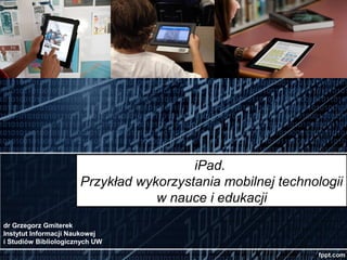 iPad.
                      Przykład wykorzystania mobilnej technologii
                                  w nauce i edukacji
dr Grzegorz Gmiterek
Instytut Informacji Naukowej
i Studiów Bibliologicznych UW
 