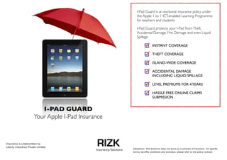 I-Pad Guard is an exclusive insurance policy under
                                                                       the Apple 1 to 1 ICT-enabled Learning Programme
                                                                       for teachers and students

                                                                       I-Pad Guard protects your I-Pad from Theft,
                                                                       Accidental Damage, Fire Damage and even Liquid
                                                                       Spillage

                                                                                      INSTANT COVERAGE

                                                                                      THEFT COVERAGE

                                                                                      ISLAND-WIDE COVERAGE

                                                                                      ACCIDENTAL DAMAGE
                                                                                      INCLUDING LIQUID SPILLAGE

                                                                                      LEVEL PREMIUMS FOR 4 YEARS

                                                                                      HASSLE FREE ONLINE CLAIMS
                                                                                      SUBMISSION


                          I-PAD GUARD 
                       Your Apple I-Pad Insurance



Insurance is underwritten by 
Liberty Insurance Private Limited
                                              RIZK
                                              Insurance Solutions   Disclaimer: This brochure does not serve as a contract of insurance. For speciﬁc 
                                                                    terms, beneﬁts conditions and exclusion, please refer to the policy contract
 