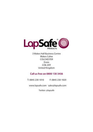 3 Wakes Hall Business Centre
           Wakes Colne
           COLCHESTER
               Essex
             CO6 2DY
         United Kingdom

  Call us free on 0800 130 3456

T: 0845 230 1010     F: 0845 230 1020

 www.lapsafe.com sales@lapsafe.com

          Twitter: @lapsafe
 
