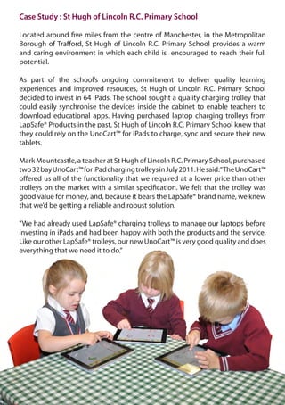 Case Study : St Hugh of Lincoln R.C. Primary School

Located around five miles from the centre of Manchester, in the Metropolitan
Borough of Trafford, St Hugh of Lincoln R.C. Primary School provides a warm
and caring environment in which each child is encouraged to reach their full
potential.

As part of the school’s ongoing commitment to deliver quality learning
experiences and improved resources, St Hugh of Lincoln R.C. Primary School
decided to invest in 64 iPads. The school sought a quality charging trolley that
could easily synchronise the devices inside the cabinet to enable teachers to
download educational apps. Having purchased laptop charging trolleys from
LapSafe® Products in the past, St Hugh of Lincoln R.C. Primary School knew that
they could rely on the UnoCart™ for iPads to charge, sync and secure their new
tablets.

Mark Mountcastle, a teacher at St Hugh of Lincoln R.C. Primary School, purchased
two 32 bay UnoCart™ for iPad charging trolleys in July 2011. He said:“The UnoCart™
offered us all of the functionality that we required at a lower price than other
trolleys on the market with a similar specification. We felt that the trolley was
good value for money, and, because it bears the LapSafe® brand name, we knew
that we’d be getting a reliable and robust solution.

“We had already used LapSafe® charging trolleys to manage our laptops before
investing in iPads and had been happy with both the products and the service.
Like our other LapSafe® trolleys, our new UnoCart™ is very good quality and does
everything that we need it to do.”
 