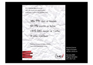 !"#$%&"'()*"+'%',-%*./.0+1(.'2
3,-$%1,-%4.0.#%'.*%4.'5*.6+4+'2
7**./.0+1(.$%8%9:.#%1,-%+;*.4"(+%1"''-2




        <'(.%8%-%;-#.=-%4+%1-''+%&"'()*"+2
        >.';:?*+%;-#-%;-1(+*%+%':+2
                                             Revista Exame
                                             Página Simples
                                             18.20 x 24,6 cm

                                             Revista ABA
                                             Página Simples
                                             23 x 29,7 cm
 