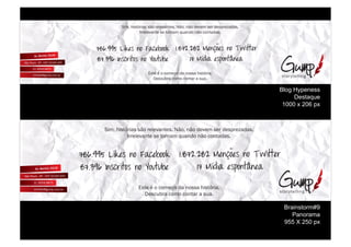 !"#$%&"'()*"+'%',-%*./.0+1(.'2%3,-$%1,-%4.0.#%'.*%4.'5*.6+4+'2
                   7**./.0+1(.%'.%(-*1+#%89+14-%1,-%:-1(+4+'2



!"#$%%&'()*+,'-.'/01+2..* 9$"!:$:":';+-<=+,'-.'>?)66+5
"!$3%#'4-,15)6.,'-.'7.8682+     9!';@A)0'+,B.-6C-+0
                       ;'(.%<%-%:-#.=-%4+%1-''+%&"'()*"+2
                         >.':9?*+%:-#-%:-1(+*%+%'9+2

                                                                          Blog Hypeness
                                                                               Destaque
                                                                           1000 x 206 px



  !"#$%&"'()*"+'%',-%*./.0+1(.'2%3,-$%1,-%4.0.#%'.*%4.'5*.6+4+'2
            7**./.0+1(.%'.%(-*1+#%89+14-%1,-%:-1(+4+'2




                 ;'(.%<%-%:-#.=-%4+%1-''+%&"'()*"+2
                   >.':9?*+%:-#-%:-1(+*%+%'9+2

                                                                           Brainstorm#9
                                                                              Panorama
                                                                           955 X 250 px
 