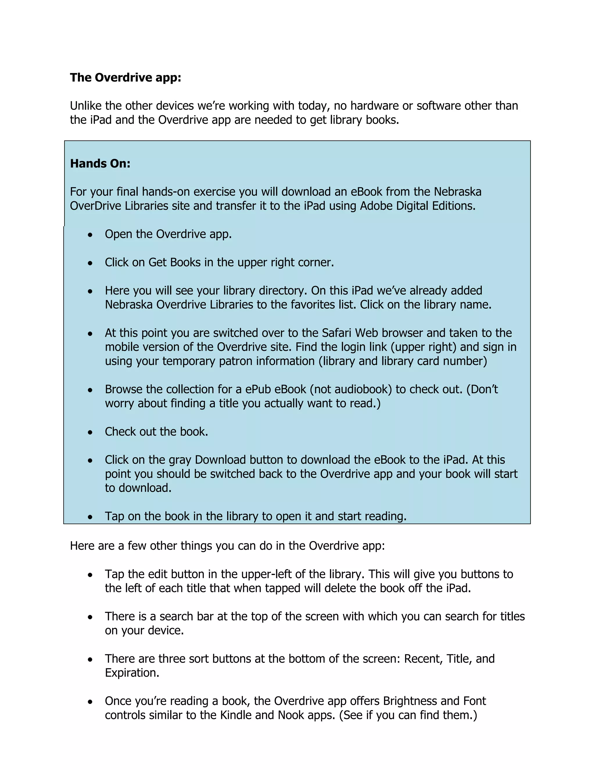 The Overdrive app:

Unlike the other devices we’re working with today, no hardware or software other than
the iPad and the Overdrive app are needed to get library books.


Hands On:

For your final hands-on exercise you will download an eBook from the Nebraska
OverDrive Libraries site and transfer it to the iPad using Adobe Digital Editions.

      Open the Overdrive app.

      Click on Get Books in the upper right corner.

      Here you will see your library directory. On this iPad we’ve already added
      Nebraska Overdrive Libraries to the favorites list. Click on the library name.

      At this point you are switched over to the Safari Web browser and taken to the
      mobile version of the Overdrive site. Find the login link (upper right) and sign in
      using your temporary patron information (library and library card number)

      Browse the collection for a ePub eBook (not audiobook) to check out. (Don’t
      worry about finding a title you actually want to read.)

      Check out the book.

      Click on the gray Download button to download the eBook to the iPad. At this
      point you should be switched back to the Overdrive app and your book will start
      to download.

      Tap on the book in the library to open it and start reading.

Here are a few other things you can do in the Overdrive app:

      Tap the edit button in the upper-left of the library. This will give you buttons to
      the left of each title that when tapped will delete the book off the iPad.

      There is a search bar at the top of the screen with which you can search for titles
      on your device.

      There are three sort buttons at the bottom of the screen: Recent, Title, and
      Expiration.

      Once you’re reading a book, the Overdrive app offers Brightness and Font
      controls similar to the Kindle and Nook apps. (See if you can find them.)
 