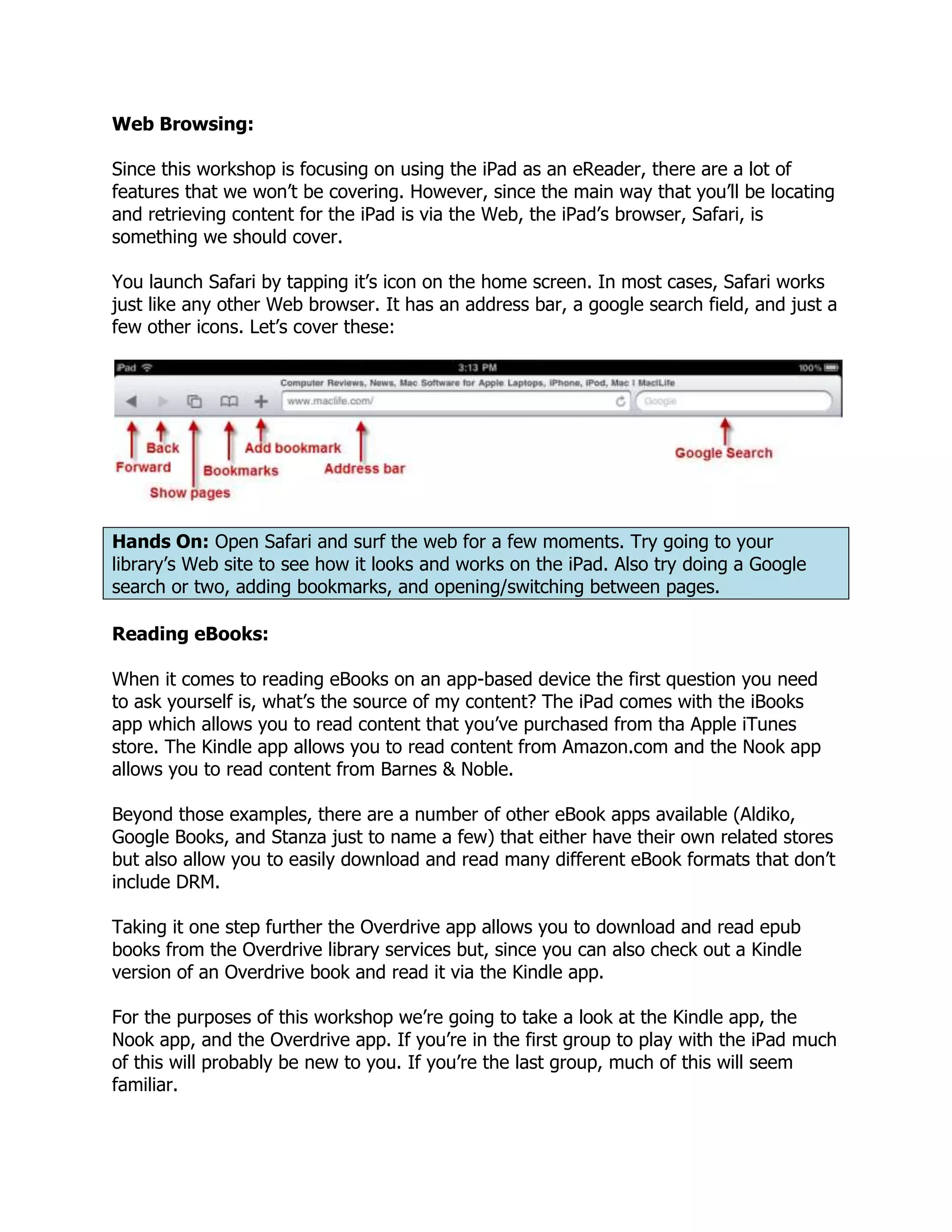Web Browsing:

Since this workshop is focusing on using the iPad as an eReader, there are a lot of
features that we won’t be covering. However, since the main way that you’ll be locating
and retrieving content for the iPad is via the Web, the iPad’s browser, Safari, is
something we should cover.

You launch Safari by tapping it’s icon on the home screen. In most cases, Safari works
just like any other Web browser. It has an address bar, a google search field, and just a
few other icons. Let’s cover these:




Hands On: Open Safari and surf the web for a few moments. Try going to your
library’s Web site to see how it looks and works on the iPad. Also try doing a Google
search or two, adding bookmarks, and opening/switching between pages.

Reading eBooks:

When it comes to reading eBooks on an app-based device the first question you need
to ask yourself is, what’s the source of my content? The iPad comes with the iBooks
app which allows you to read content that you’ve purchased from tha Apple iTunes
store. The Kindle app allows you to read content from Amazon.com and the Nook app
allows you to read content from Barnes & Noble.

Beyond those examples, there are a number of other eBook apps available (Aldiko,
Google Books, and Stanza just to name a few) that either have their own related stores
but also allow you to easily download and read many different eBook formats that don’t
include DRM.

Taking it one step further the Overdrive app allows you to download and read epub
books from the Overdrive library services but, since you can also check out a Kindle
version of an Overdrive book and read it via the Kindle app.

For the purposes of this workshop we’re going to take a look at the Kindle app, the
Nook app, and the Overdrive app. If you’re in the first group to play with the iPad much
of this will probably be new to you. If you’re the last group, much of this will seem
familiar.
 