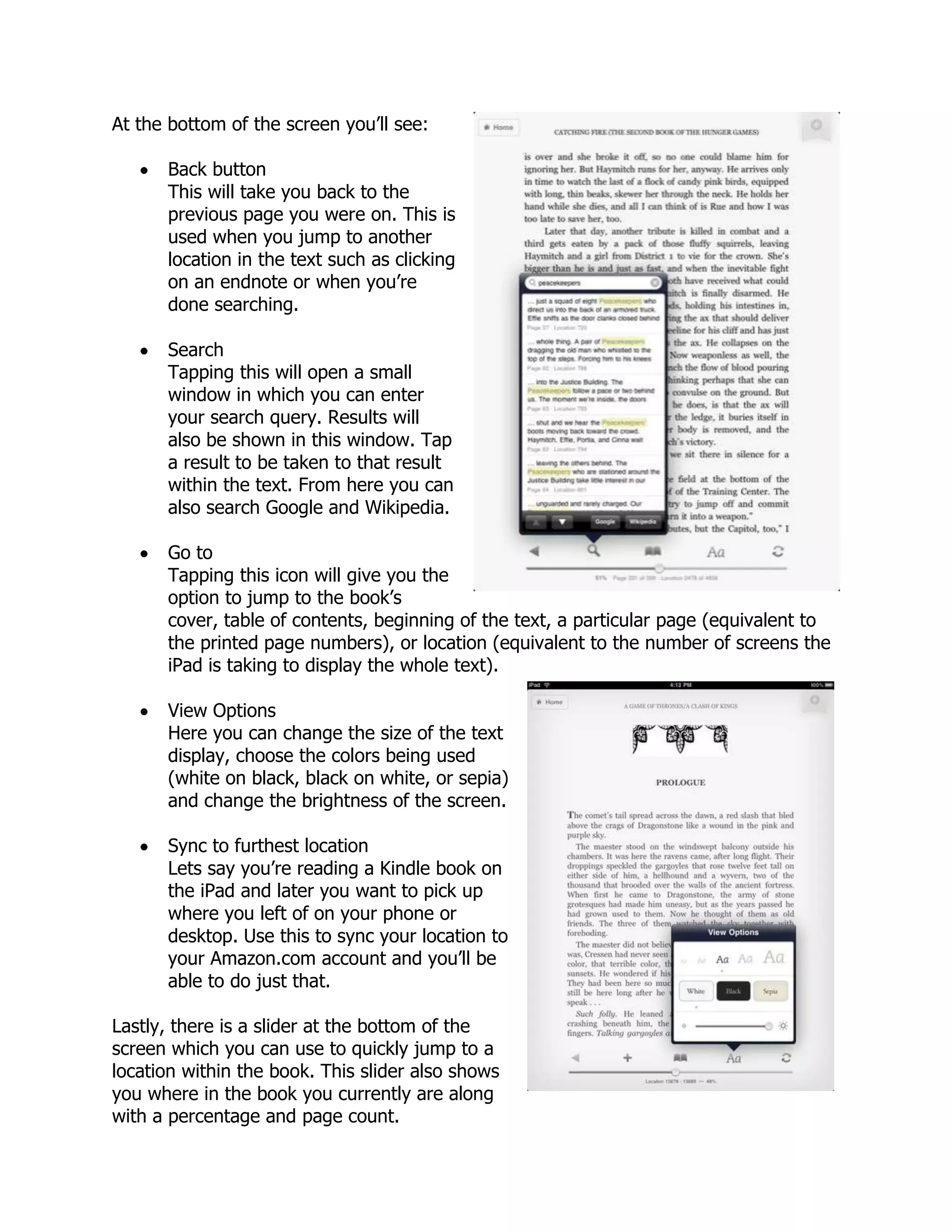 At the bottom of the screen you’ll see:

      Back button
      This will take you back to the
      previous page you were on. This is
      used when you jump to another
      location in the text such as clicking
      on an endnote or when you’re
      done searching.

      Search
      Tapping this will open a small
      window in which you can enter
      your search query. Results will
      also be shown in this window. Tap
      a result to be taken to that result
      within the text. From here you can
      also search Google and Wikipedia.

      Go to
      Tapping this icon will give you the
      option to jump to the book’s
      cover, table of contents, beginning of the text, a particular page (equivalent to
      the printed page numbers), or location (equivalent to the number of screens the
      iPad is taking to display the whole text).

      View Options
      Here you can change the size of the text
      display, choose the colors being used
      (white on black, black on white, or sepia)
      and change the brightness of the screen.

      Sync to furthest location
      Lets say you’re reading a Kindle book on
      the iPad and later you want to pick up
      where you left of on your phone or
      desktop. Use this to sync your location to
      your Amazon.com account and you’ll be
      able to do just that.

Lastly, there is a slider at the bottom of the
screen which you can use to quickly jump to a
location within the book. This slider also shows
you where in the book you currently are along
with a percentage and page count.
 