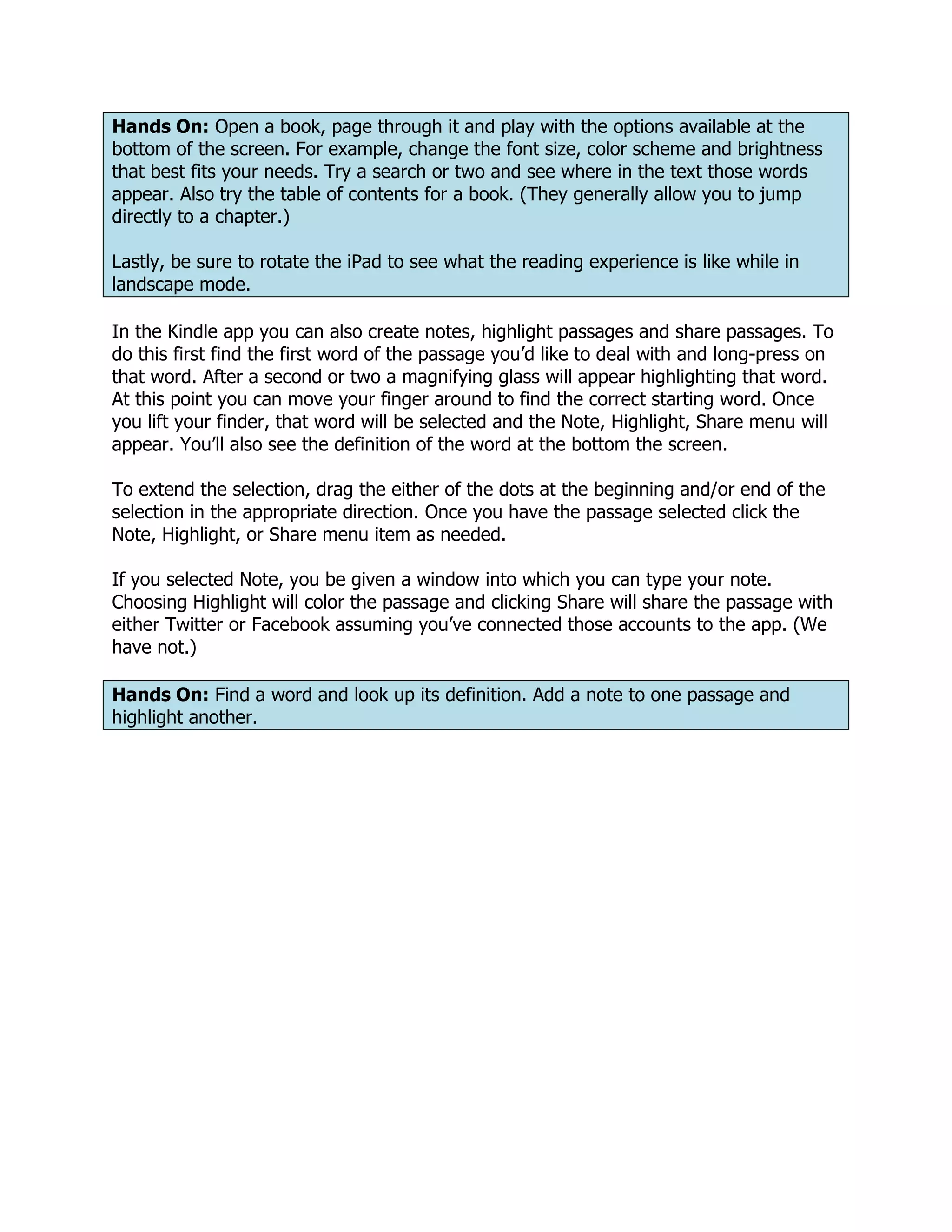Hands On: Open a book, page through it and play with the options available at the
bottom of the screen. For example, change the font size, color scheme and brightness
that best fits your needs. Try a search or two and see where in the text those words
appear. Also try the table of contents for a book. (They generally allow you to jump
directly to a chapter.)

Lastly, be sure to rotate the iPad to see what the reading experience is like while in
landscape mode.

In the Kindle app you can also create notes, highlight passages and share passages. To
do this first find the first word of the passage you’d like to deal with and long-press on
that word. After a second or two a magnifying glass will appear highlighting that word.
At this point you can move your finger around to find the correct starting word. Once
you lift your finder, that word will be selected and the Note, Highlight, Share menu will
appear. You’ll also see the definition of the word at the bottom the screen.

To extend the selection, drag the either of the dots at the beginning and/or end of the
selection in the appropriate direction. Once you have the passage selected click the
Note, Highlight, or Share menu item as needed.

If you selected Note, you be given a window into which you can type your note.
Choosing Highlight will color the passage and clicking Share will share the passage with
either Twitter or Facebook assuming you’ve connected those accounts to the app. (We
have not.)

Hands On: Find a word and look up its definition. Add a note to one passage and
highlight another.
 