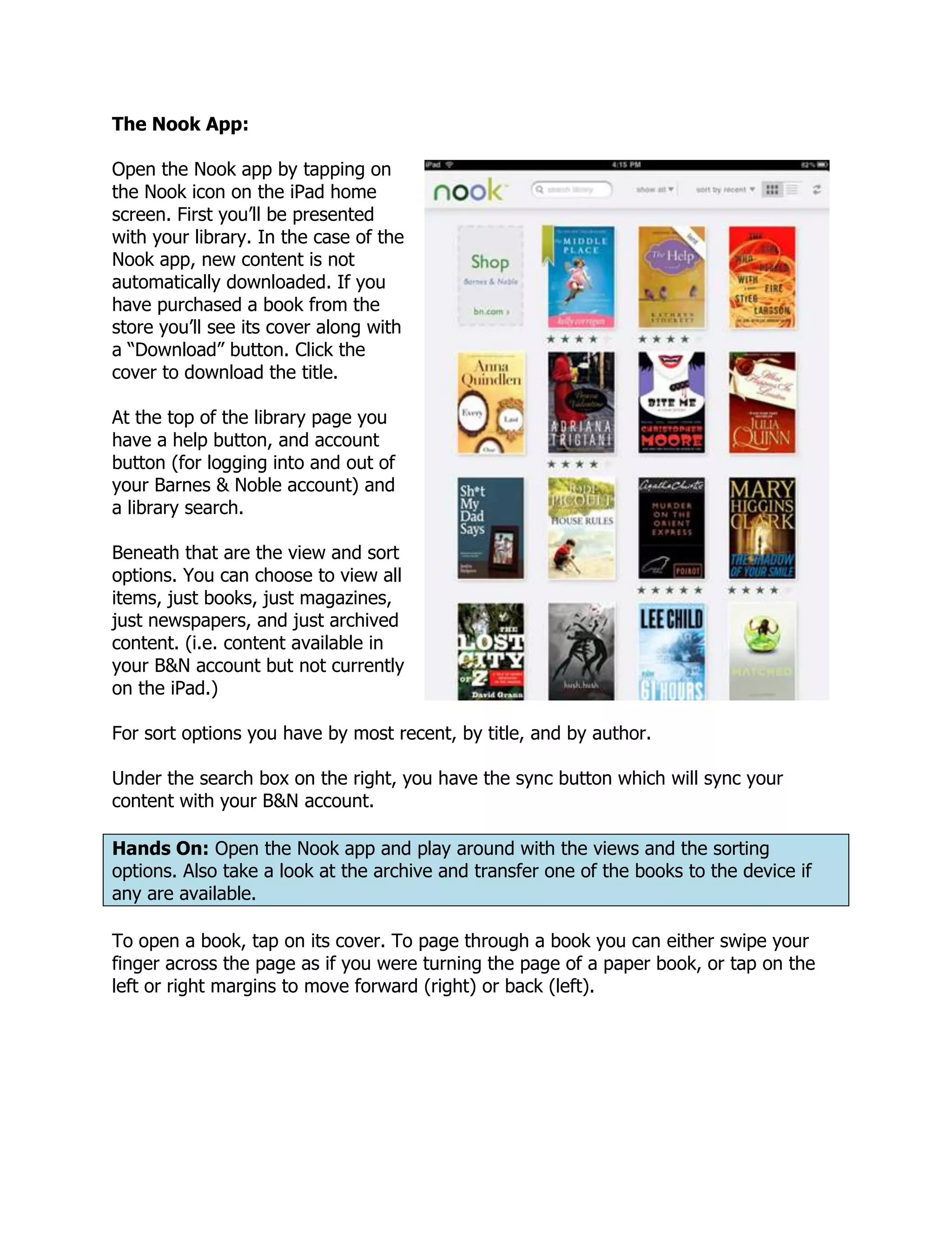 The Nook App:

Open the Nook app by tapping on
the Nook icon on the iPad home
screen. First you’ll be presented
with your library. In the case of the
Nook app, new content is not
automatically downloaded. If you
have purchased a book from the
store you’ll see its cover along with
a “Download” button. Click the
cover to download the title.

At the top of the library page you
have a help button, and account
button (for logging into and out of
your Barnes & Noble account) and
a library search.

Beneath that are the view and sort
options. You can choose to view all
items, just books, just magazines,
just newspapers, and just archived
content. (i.e. content available in
your B&N account but not currently
on the iPad.)

For sort options you have by most recent, by title, and by author.

Under the search box on the right, you have the sync button which will sync your
content with your B&N account.

Hands On: Open the Nook app and play around with the views and the sorting
options. Also take a look at the archive and transfer one of the books to the device if
any are available.

To open a book, tap on its cover. To page through a book you can either swipe your
finger across the page as if you were turning the page of a paper book, or tap on the
left or right margins to move forward (right) or back (left).
 