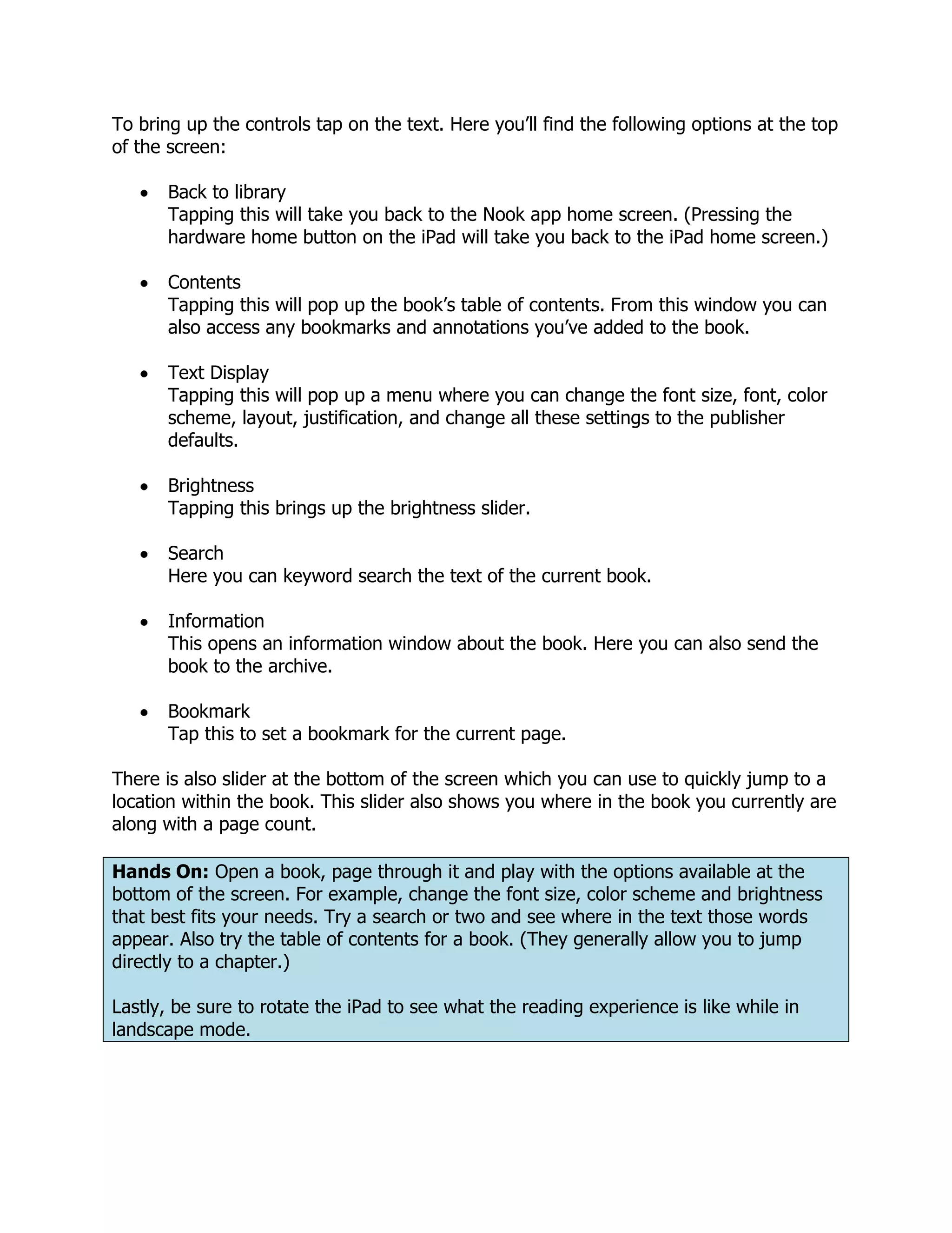 To bring up the controls tap on the text. Here you’ll find the following options at the top
of the screen:

       Back to library
       Tapping this will take you back to the Nook app home screen. (Pressing the
       hardware home button on the iPad will take you back to the iPad home screen.)

       Contents
       Tapping this will pop up the book’s table of contents. From this window you can
       also access any bookmarks and annotations you’ve added to the book.

       Text Display
       Tapping this will pop up a menu where you can change the font size, font, color
       scheme, layout, justification, and change all these settings to the publisher
       defaults.

       Brightness
       Tapping this brings up the brightness slider.

       Search
       Here you can keyword search the text of the current book.

       Information
       This opens an information window about the book. Here you can also send the
       book to the archive.

       Bookmark
       Tap this to set a bookmark for the current page.

There is also slider at the bottom of the screen which you can use to quickly jump to a
location within the book. This slider also shows you where in the book you currently are
along with a page count.

Hands On: Open a book, page through it and play with the options available at the
bottom of the screen. For example, change the font size, color scheme and brightness
that best fits your needs. Try a search or two and see where in the text those words
appear. Also try the table of contents for a book. (They generally allow you to jump
directly to a chapter.)

Lastly, be sure to rotate the iPad to see what the reading experience is like while in
landscape mode.
 