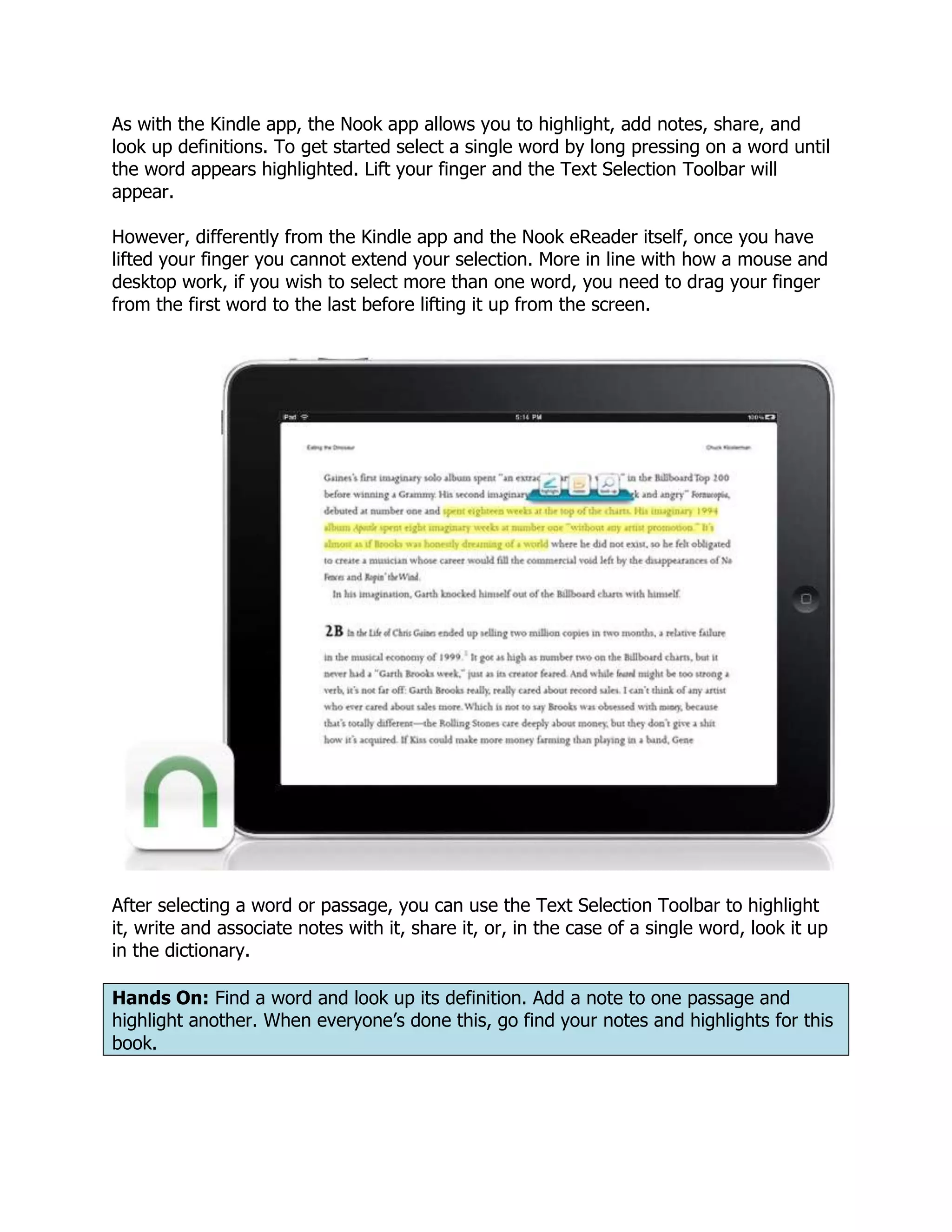 As with the Kindle app, the Nook app allows you to highlight, add notes, share, and
look up definitions. To get started select a single word by long pressing on a word until
the word appears highlighted. Lift your finger and the Text Selection Toolbar will
appear.

However, differently from the Kindle app and the Nook eReader itself, once you have
lifted your finger you cannot extend your selection. More in line with how a mouse and
desktop work, if you wish to select more than one word, you need to drag your finger
from the first word to the last before lifting it up from the screen.




After selecting a word or passage, you can use the Text Selection Toolbar to highlight
it, write and associate notes with it, share it, or, in the case of a single word, look it up
in the dictionary.

Hands On: Find a word and look up its definition. Add a note to one passage and
highlight another. When everyone’s done this, go find your notes and highlights for this
book.
 