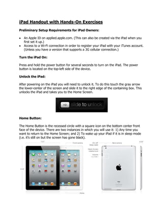 iPad Handout with Hands-On Exercises
Preliminary Setup Requirements for iPad Owners:

   An Apple ID on applied.apple.com. (This can also be created via the iPad when you
   first set it up.)
   Access to a Wi-Fi connection in order to register your iPad with your iTunes account.
   (Unless you have a version that supports a 3G cellular connection.)

Turn the iPad On:

Press and hold the power button for several seconds to turn on the iPad. The power
button is located on the top-left side of the device.

Unlock the iPad:

After powering on the iPad you will need to unlock it. To do this touch the gray arrow
the lower-center of the screen and slide it to the right edge of the containing box. This
unlocks the iPad and takes you to the Home Screen.




Home Button:

The Home Button is the recessed circle with a square icon on the bottom center front
face of the device. There are two instances in which you will use it: 1) Any time you
want to return to the Home Screen; and 2) To wake up your iPad if it is in sleep mode
(i.e. it’s still on but the screen has gone black).




                                                  Home Button
 