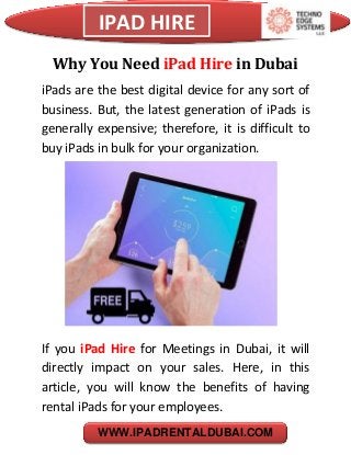 IPAD HIRE
WWW.IPADRENTALDUBAI.COM
Why You Need iPad Hire in Dubai
iPads are the best digital device for any sort of
business. But, the latest generation of iPads is
generally expensive; therefore, it is difficult to
buy iPads in bulk for your organization.
If you iPad Hire for Meetings in Dubai, it will
directly impact on your sales. Here, in this
article, you will know the benefits of having
rental iPads for your employees.
 