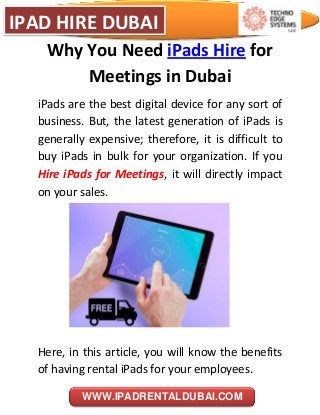 IPAD HIRE DUBAI
WWW.IPADRENTALDUBAI.COM
Why You Need iPads Hire for
Meetings in Dubai
iPads are the best digital device for any sort of
business. But, the latest generation of iPads is
generally expensive; therefore, it is difficult to
buy iPads in bulk for your organization. If you
Hire iPads for Meetings, it will directly impact
on your sales.
Here, in this article, you will know the benefits
of having rental iPads for your employees.
 