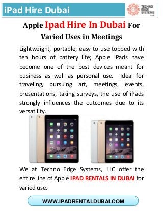 iPad Hire Dubai
WWW.IPADRENTALDUBAI.COM
Apple Ipad Hire In Dubai For
Varied Uses in Meetings
Lightweight, portable, easy to use topped with
ten hours of battery life; Apple iPads have
become one of the best devices meant for
business as well as personal use. Ideal for
traveling, pursuing art, meetings, events,
presentations, taking surveys, the use of iPads
strongly influences the outcomes due to its
versatility.
We at Techno Edge Systems, LLC offer the
entire line of Apple IPAD RENTALS IN DUBAI for
varied use.
 