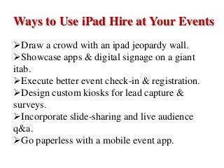 Ways to Use iPad Hire at Your Events
Draw a crowd with an ipad jeopardy wall.
Showcase apps & digital signage on a giant
itab.
Execute better event check-in & registration.
Design custom kiosks for lead capture &
surveys.
Incorporate slide-sharing and live audience
q&a.
Go paperless with a mobile event app.
 