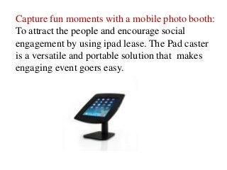 Capture fun moments with a mobile photo booth:
To attract the people and encourage social
engagement by using ipad lease. The Pad caster
is a versatile and portable solution that makes
engaging event goers easy.
 