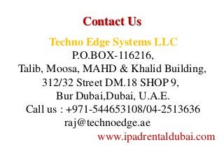 Contact Us
Techno Edge Systems LLC
P.O.BOX-116216,
Talib, Moosa, MAHD & Khalid Building,
312/32 Street DM.18 SHOP 9,
Bur Dubai,Dubai, U.A.E.
Call us : +971-544653108/04-2513636
raj@technoedge.ae
www.ipadrentaldubai.com
 