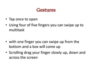 Gestures
• Tap once to open
• Using four of five fingers you can swipe up to
multitask
• with one finger you can swipe up from the
bottom and a box will come up
• Scrolling drag your finger slowly up, down and
across the screen
 