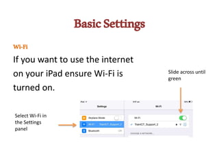 BasicSettings
Wi-Fi
If you want to use the internet
on your iPad ensure Wi-Fi is
turned on.
Select Wi-Fi in
the Settings
panel
Slide across until
green
 