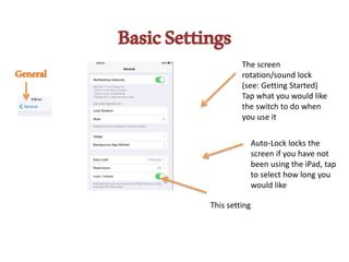 BasicSettings
General
The screen
rotation/sound lock
(see: Getting Started)
Tap what you would like
the switch to do when
you use it
Auto-Lock locks the
screen if you have not
been using the iPad, tap
to select how long you
would like
This setting
 